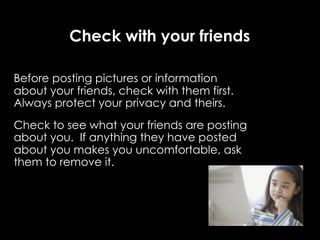 Check with your friends

Before posting pictures or information
about your friends, check with them first.
Always protect your privacy and theirs.
Check to see what your friends are posting
about you. If anything they have posted
about you makes you uncomfortable, ask
them to remove it.
 