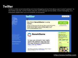 Twitter
   Twitter is a free social networking and micro-blogging service that allows users to send "updates" to
   the Twitter web site, via the Twitter web site, short message service (SMS), instant messaging, or a
   third-party application such as Twitterrific or Facebook.




                                                                        http://www.twitter.com
 