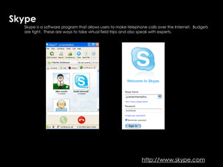 Skype
  Skype is a software program that allows users to make telephone calls over the Internet. Budgets
                                                 Skype…talk to the world
  are tight. These are ways to take virtual field trips and also speak with experts.




                                                               http://www.skype.com
 
