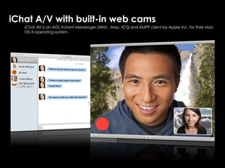 iChat A/V with built-in web cams
   iChat AV is an AOL Instant Messenger (AIM), .Mac, ICQ and XMPP client by Apple Inc. for their Mac
   OS X operating system.
 
