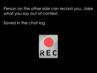 Person on the other side can record you...take
what you say out of context.

Saved in the chat log
 