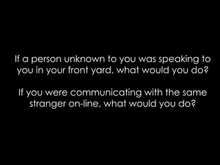 If a person unknown to you was speaking to
 you in your front yard, what would you do?

If you were communicating with the same
    stranger on-line, what would you do?
 