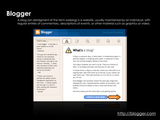 Blogger
                                   Blogging
   A blog (an abridgment of the term weblog) is a website, usually maintained by an individual, with
   regular entries of commentary, descriptions of events, or other material such as graphics or video.




                                                                             http://blogger.com
 