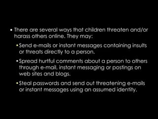 • There are several ways that children threaten and/or
  harass others online. They may:
  •Send e-mails or instant messages containing insults
   or threats directly to a person.
  •Spread hurtful comments about a person to others
   through e-mail, instant messaging or postings on
   web sites and blogs.
  •Steal passwords and send out threatening e-mails
   or instant messages using an assumed identity.
 
