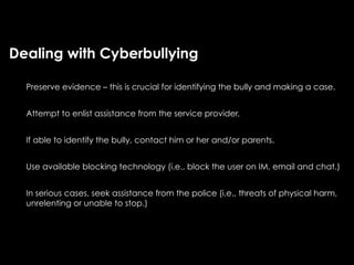 Dealing with Cyberbullying

  Preserve evidence – this is crucial for identifying the bully and making a case.


  Attempt to enlist assistance from the service provider.


  If able to identify the bully, contact him or her and/or parents.


  Use available blocking technology (i.e., block the user on IM, email and chat.)


  In serious cases, seek assistance from the police (i.e., threats of physical harm,
  unrelenting or unable to stop.)
 