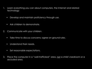 1.   Learn everything you can about computers, the Internet and related
     technology


     •   Develop and maintain proficiency through use.


     •   Ask children to demonstrate.


2.   Communicate with your children.

     •   Take time to discuss concerns; agree on ground rules.

     •   Understand their needs.

     •   Set reasonable expectations.


3.   Place the computer in a “well-trafficked” area, not a child’s bedroom or a
     secluded area.
 