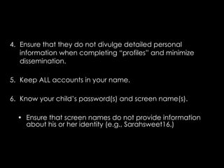 4. Ensure that they do not divulge detailed personal
   information when completing “profiles” and minimize
   dissemination.

5. Keep ALL accounts in your name.

6. Know your child’s password(s) and screen name(s).

  • Ensure that screen names do not provide information
    about his or her identity (e.g., Sarahsweet16.)
 