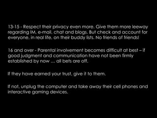 13-15 - Respect their privacy even more. Give them more leeway
regarding IM, e-mail, chat and blogs. But check and account for
everyone, in real life, on their buddy lists. No friends of friends!

16 and over - Parental involvement becomes difficult at best – if
good judgment and communication have not been firmly
established by now … all bets are off.

If they have earned your trust, give it to them.

If not, unplug the computer and take away their cell phones and
interactive gaming devices.
 