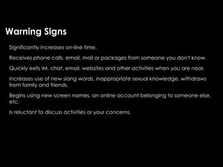 Warning Signs
Significantly increases on-line time.

Receives phone calls, email, mail or packages from someone you don't know.

Quickly exits IM, chat, email, websites and other activities when you are near.

Increases use of new slang words, inappropriate sexual knowledge, withdraws
from family and friends.

Begins using new screen names, an online account belonging to someone else,
etc.

Is reluctant to discuss activities or your concerns.
 