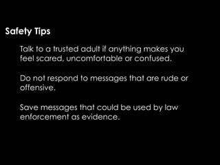 Safety Tips
   Talk to a trusted adult if anything makes you
   feel scared, uncomfortable or confused.

   Do not respond to messages that are rude or
   offensive.

   Save messages that could be used by law
   enforcement as evidence.
 