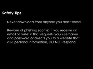 Safety Tips

  Never download from anyone you don’t know.

  Beware of phishing scams: If you receive an
  email or bulletin that requests your username
  and password or directs you to a website that
  asks personal information, DO NOT respond.
 