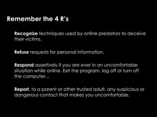 Remember the 4 R’s

  Recognize techniques used by online predators to deceive
  their victims.

  Refuse requests for personal information.

  Respond assertively if you are ever in an uncomfortable
  situation while online. Exit the program, log off or turn off
  the computer…

  Report, to a parent or other trusted adult, any suspicious or
  dangerous contact that makes you uncomfortable.
 