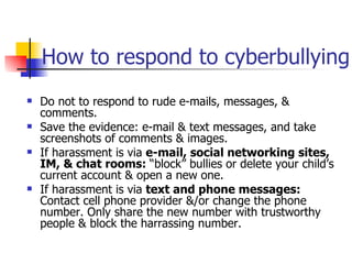 How to respond to cyberbullying Do not to respond to rude e-mails, messages, & comments.  Save the evidence: e-mail & text messages, and take screenshots of comments & images.  If harassment is via  e-mail, social networking sites, IM, & chat rooms:  “block” bullies or delete your child’s current account & open a new one.  If harassment is via  text and phone messages:  Contact cell phone provider &/or change the phone number. Only share the new number with trustworthy people & block the harrassing number.  