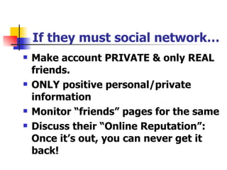 If they must social network… Make account PRIVATE & only REAL friends. ONLY positive personal/private information Monitor “friends” pages for the same Discuss their “Online Reputation”: Once it’s out, you can never get it back! 