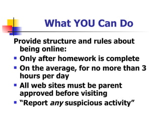 What YOU Can Do Provide structure and rules about being online: Only after homework is complete On the average, for no more than 3 hours per day All web sites must be parent approved before visiting “ Report  any  suspicious activity” 