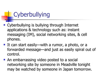 Cyberbullying Cyberbullying is bullying through Internet applications & technology such as: instant messaging (IM), social networking sites, & cell phones.  It can start easily—with a rumor, a photo, or a forwarded message—and just as easily spiral out of control.  An embarrassing video posted to a social networking site by someone in Meadville tonight may be watched by someone in Japan tomorrow.  