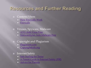    Content Filters
       How Firewalls Work
       Firewalls

   Viruses, Spyware, Malware
       AVG Anti-Virus Free
       Malwarebytes Anti-Malware Free

   Copyright and Plagiarism
       Plagiarism.com
       Copyrightkids.org

   Internet Safety
       Safe Surfing for Teens
       A Parent Guide to Internet Safety (FBI)
       Advice for Parents
 