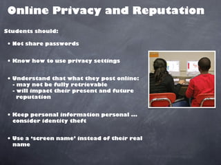 Online Privacy and Reputation
Students should:

• Not share passwords

• Know how to use privacy settings

• Understand that what they post online:
  - may not be fully retrievable
  - will impact their present and future
    reputation


• Keep personal information personal ...
  consider identity theft


• Use a ‘screen name’ instead of their real
  name
 