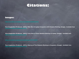Citations:


Images:

http://www.flickr.com/photos/criminalintent/5403052781/



Pure Imagination (Producer).  (2012). Wide Shot of Laptop Computers with Students Working. [Image].  Available from
http://www.discoveryeducation.com/



Pure Imagination (Producer).  (2012). Front View of Three Students Working on Laptop. [Image].  Available from
http://www.discoveryeducation.com/



http://www.flickr.com/photos/toddhiestand/197704394/



Pure Imagination (Producer).  (2012). Close up of Two Students Working on Computers. [Image].  Available from
http://www.discoveryeducation.com/
 