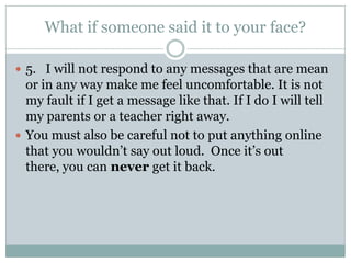 What if someone said it to your face?

 5. I will not respond to any messages that are mean
  or in any way make me feel uncomfortable. It is not
  my fault if I get a message like that. If I do I will tell
  my parents or a teacher right away.
 You must also be careful not to put anything online
  that you wouldn’t say out loud. Once it’s out
  there, you can never get it back.
 