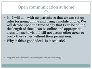 Open communication at home

 6. I will talk with my parents so that we can set up
  rules for going online and using a mobile phone. We
  will decide upon the time of day that I can be online,
  the length of time I can be online and appropriate
  areas for me to visit. I will not access other areas or
  break these rules without their permission.
 Why is this a good idea? Is it realistic?




   Safety rules from: http://www.safekids.com/kids-rules-for-online-safety/
 