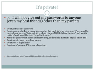 It’s private!

 7. I will not give out my passwords to anyone
    (even my best friends) other than my parents
   Don’t just use one password.
   Create passwords that are easy to remember but hard for others to guess. When possible,
    use a phrase such as “I started 7th grade at Lincoln Middle School in 2004” and use the
    initial of each word like this: “Is7gaLMSi2004.”
   Make the password at least 8 characters long, and include numbers, capital letters and
   Don't use dictionary words or names
   Don't post it in plain site
   Consider a “password” for your phone too




   Safety rules from: http://www.safekids.com/kids-rules-for-online-safety/
 
