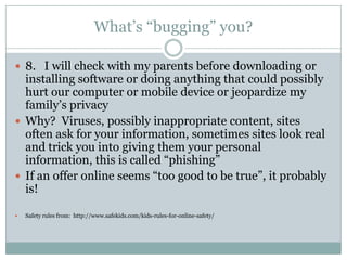 What’s “bugging” you?

 8. I will check with my parents before downloading or
  installing software or doing anything that could possibly
  hurt our computer or mobile device or jeopardize my
  family’s privacy
 Why? Viruses, possibly inappropriate content, sites
  often ask for your information, sometimes sites look real
  and trick you into giving them your personal
  information, this is called “phishing”
 If an offer online seems “too good to be true”, it probably
  is!

   Safety rules from: http://www.safekids.com/kids-rules-for-online-safety/
 