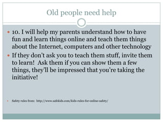 Old people need help

 10. I will help my parents understand how to have
  fun and learn things online and teach them things
  about the Internet, computers and other technology
 If they don’t ask you to teach them stuff, invite them
  to learn! Ask them if you can show them a few
  things, they’ll be impressed that you’re taking the
  initiative!


   Safety rules from: http://www.safekids.com/kids-rules-for-online-safety/
 