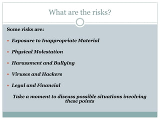What are the risks?

Some risks are:

 Exposure to Inappropriate Material

 Physical Molestation

 Harassment and Bullying

 Viruses and Hackers

 Legal and Financial

  Take a moment to discuss possible situations involving
                      these points
 