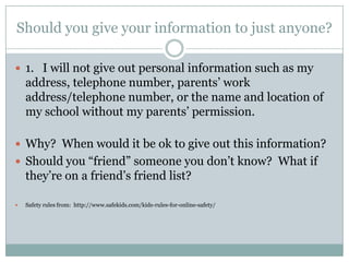 Should you give your information to just anyone?

 1. I will not give out personal information such as my
    address, telephone number, parents’ work
    address/telephone number, or the name and location of
    my school without my parents’ permission.

 Why? When would it be ok to give out this information?
 Should you “friend” someone you don’t know? What if
    they’re on a friend’s friend list?

   Safety rules from: http://www.safekids.com/kids-rules-for-online-safety/
 