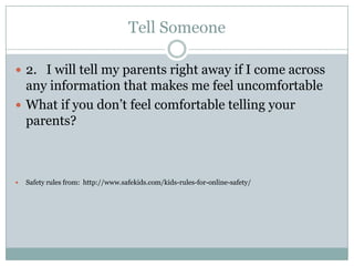 Tell Someone

 2. I will tell my parents right away if I come across
  any information that makes me feel uncomfortable
 What if you don’t feel comfortable telling your
  parents?



   Safety rules from: http://www.safekids.com/kids-rules-for-online-safety/
 