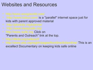 Websites and Resources http://www.woogiworld.com/     http://www.kidzui.com/  is a "parallel" internet space just for kids with parent approved material   http://pbskids.org/license/   http://www.ikeepsafe.org/ http://www.isafe.org  Click on  "Parents and Outreach" link at the top. http://4kids.org/safesurf/ http://www.pbs.org/wgbh/pages/frontline/kidsonline/  This is an excellect Documentary on keeping kids safe online 
