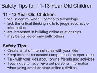11 - 13 Year Old Children: feel in control when it comes to technology lack the critical thinking skills to judge accuracy of information are interested in building online relationships  may be bullied or may bully others   Safety Tips: Create a list of Internet rules with your kids Keep Internet connected computers in an open area Talk with your kids about online friends and activities Teach kids to never give out personal information when using email or other online activities Safety Tips for 11-13 Year Old Children 