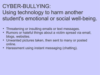 CYBER-BULLYING: Using technology to harm another student's emotional or social well-being. Threatening or insulting emails or text messages. Rumors or hateful things about a victim spread via email, blogs, websites. Unwanted pictures taken, then sent to many or posted online. Harassment using instant messaging (chatting). 
