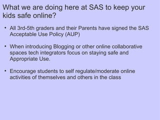 What we are doing here at SAS to keep your kids safe online? All 3rd-5th graders and their Parents have signed the SAS Acceptable Use Policy (AUP)   When introducing Blogging or other online collaborative spaces tech integrators focus on staying safe and Appropriate Use.   Encourage students to self regulate/moderate online activities of themselves and others in the class   