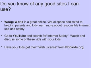 Do you know of any good sites I can use?   Woogi World  is a great online, virtual space dedicated to helping parents and kids learn more about responsible internet use and safety    Go to  YouTube  and search for"Internet Safety". Watch and discuss some of these vids with your kids Have your kids get their "Web License" from  PBSkids.org   