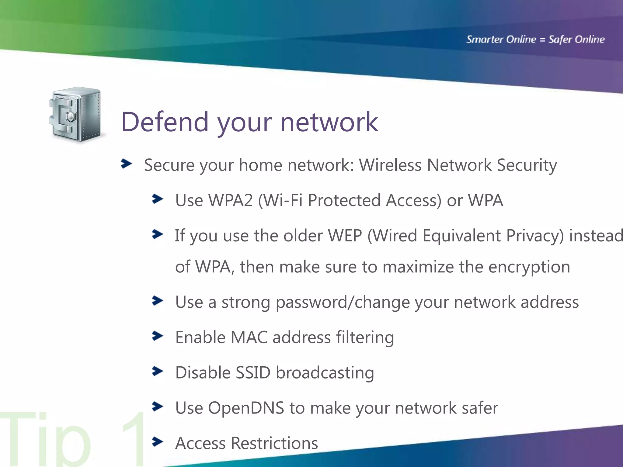 Defend your network
 Secure your home network: Wireless Network Security

    Use WPA2 (Wi-Fi Protected Access) or WPA

    If you use the older WEP (Wired Equivalent Privacy) instead
    of WPA, then make sure to maximize the encryption

    Use a strong password/change your network address

    Enable MAC address filtering

    Disable SSID broadcasting

    Use OpenDNS to make your network safer

    Access Restrictions
 