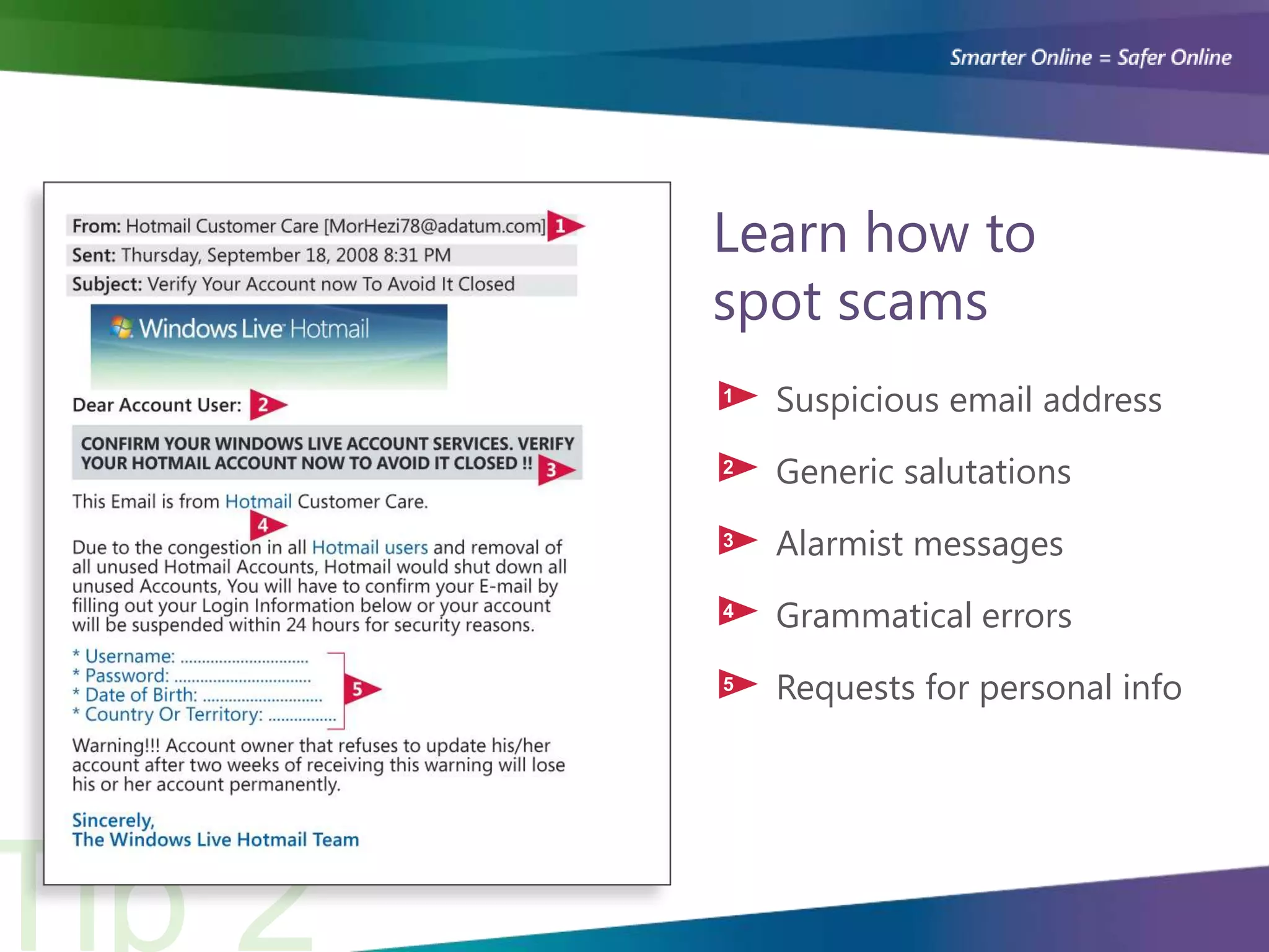 Learn how to
spot scams
1   Suspicious email address
2   Generic salutations
3   Alarmist messages
4   Grammatical errors
5   Requests for personal info
 