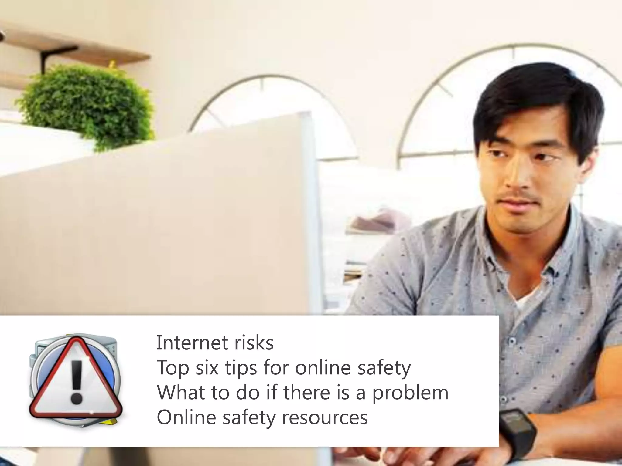Internet risks
Top six tips for online safety
What to do if there is a problem
Online safety resources
 