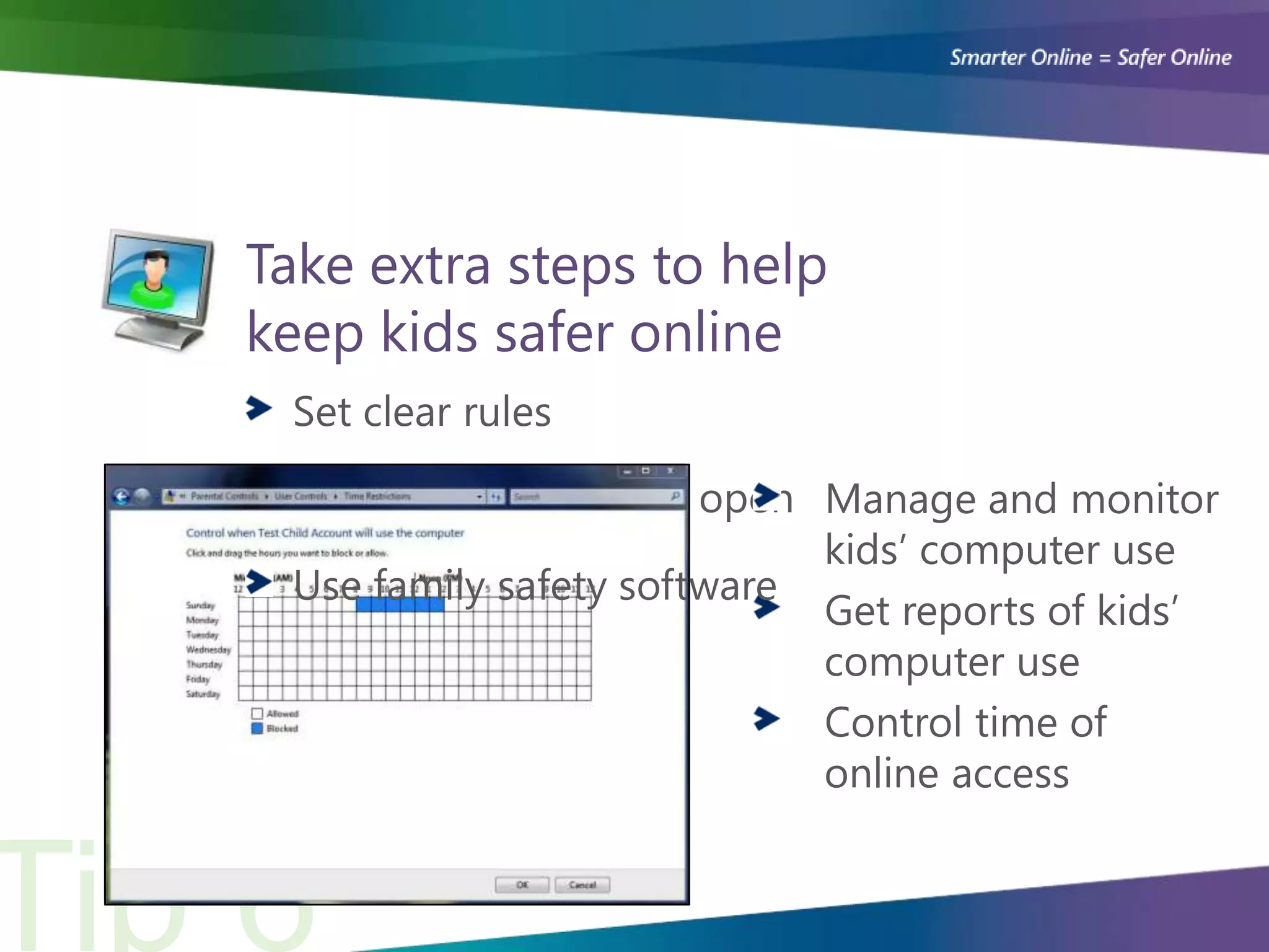 Take extra steps to help
keep kids safer online
 Set clear rules

 Keep communication open Manage and monitor
                            kids’ computer use
 Use family safety software
                            Get reports of kids’
                            computer use
                            Control time of
                            online access
 