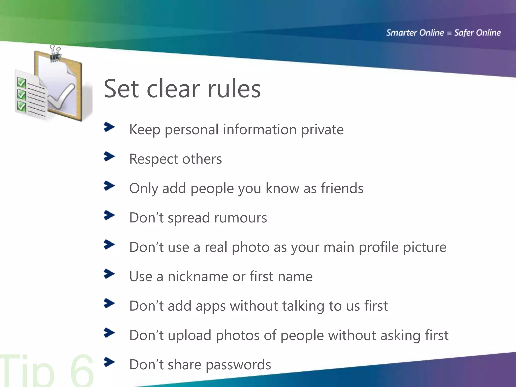 Set clear rules
  Keep personal information private

  Respect others

  Only add people you know as friends

  Don’t spread rumours

  Don’t use a real photo as your main profile picture

  Use a nickname or first name

  Don’t add apps without talking to us first

  Don’t upload photos of people without asking first

  Don’t share passwords
 