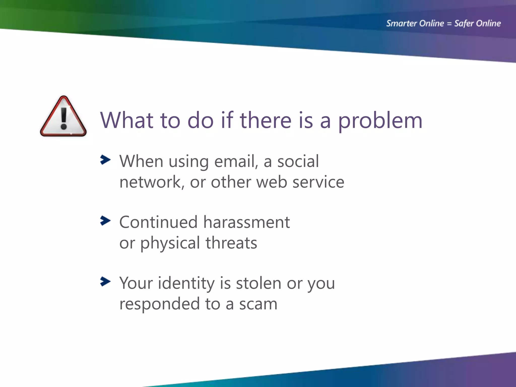 What to do if there is a problem
 When using email, a social
 network, or other web service

 Continued harassment
 or physical threats

 Your identity is stolen or you
 responded to a scam
 