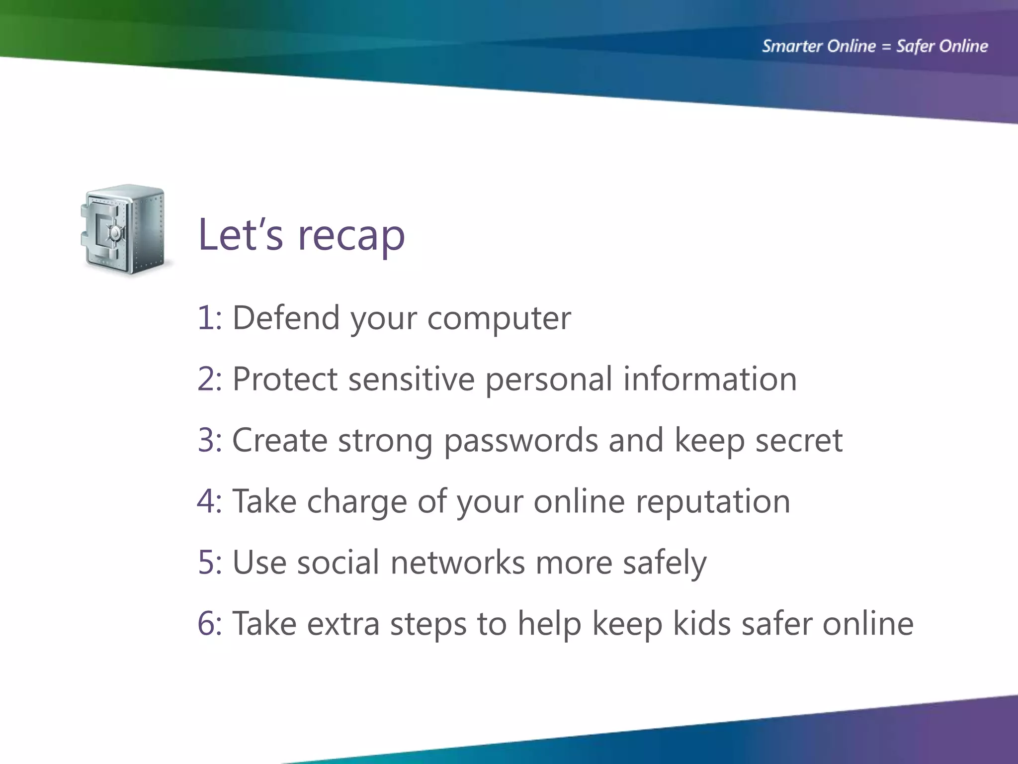 Let’s recap
1: Defend your computer
2: Protect sensitive personal information
3: Create strong passwords and keep secret
4: Take charge of your online reputation
5: Use social networks more safely
6: Take extra steps to help keep kids safer online
 
