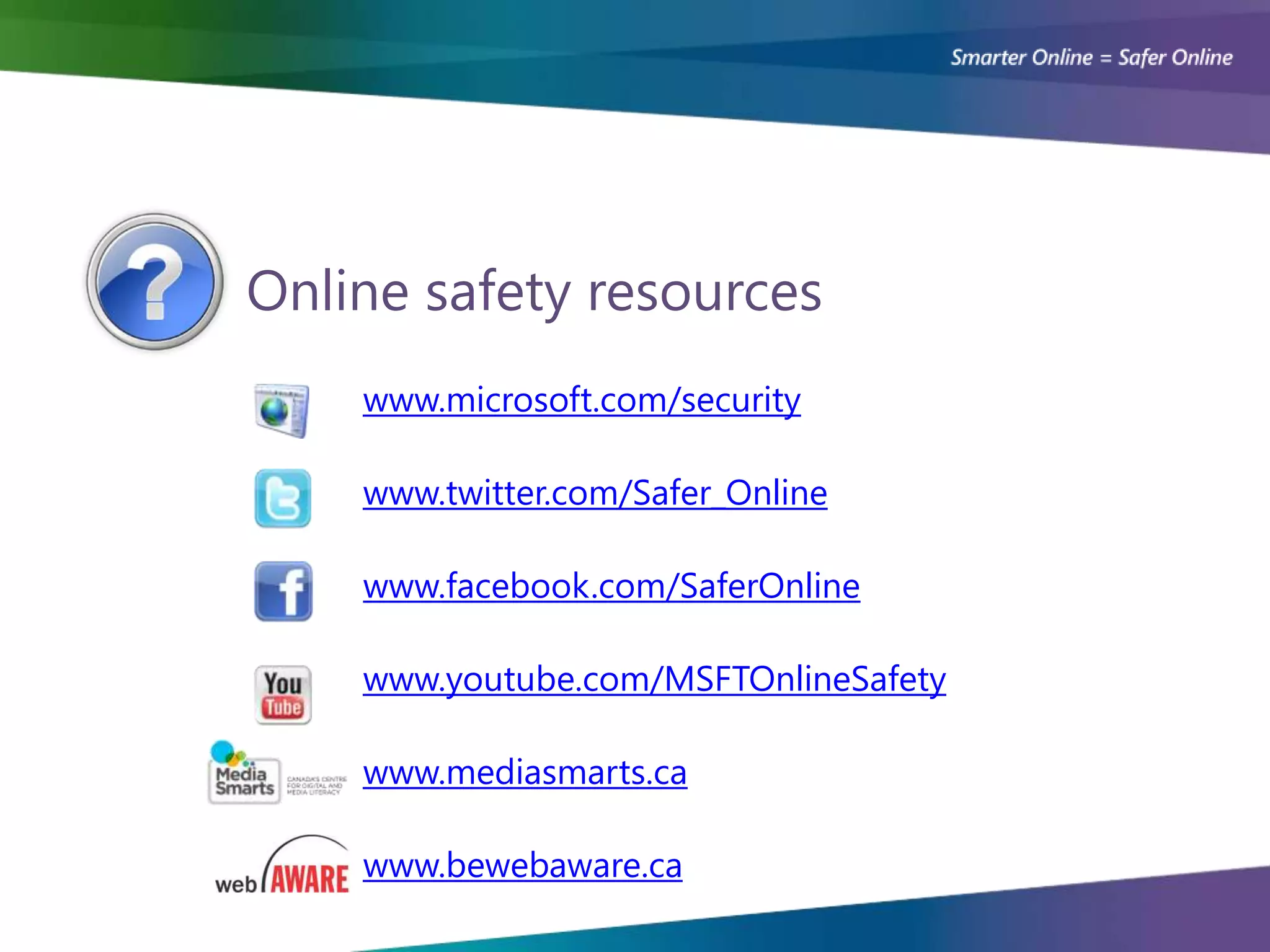 Online safety resources
    www.microsoft.com/security

    www.twitter.com/Safer_Online

    www.facebook.com/SaferOnline

    www.youtube.com/MSFTOnlineSafety

    www.mediasmarts.ca

    www.bewebaware.ca
 