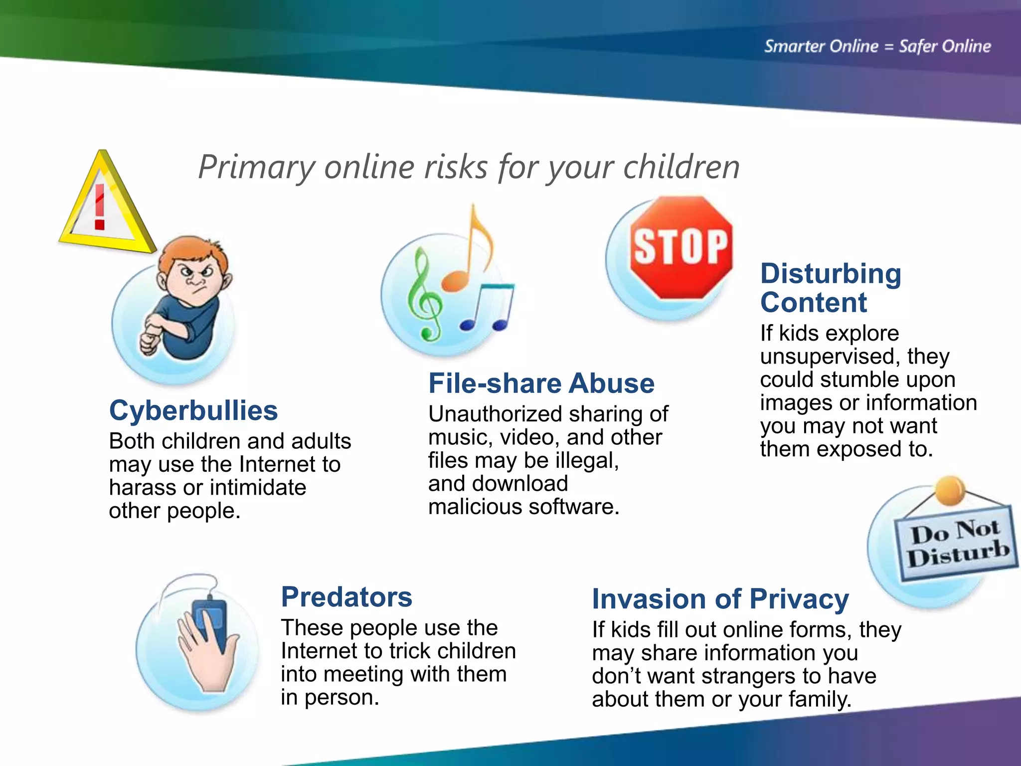 Primary online risks for your children


                                                                 Disturbing
                                                                 Content
                                                                 If kids explore
                                                                 unsupervised, they
                                File-share Abuse                 could stumble upon
Cyberbullies                                                     images or information
                                Unauthorized sharing of
                                                                 you may not want
Both children and adults        music, video, and other
                                                                 them exposed to.
may use the Internet to         files may be illegal,
harass or intimidate            and download
other people.                   malicious software.



                Predators                      Invasion of Privacy
                These people use the           If kids fill out online forms, they
                Internet to trick children     may share information you
                into meeting with them         don’t want strangers to have
                in person.                     about them or your family.
 