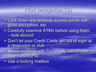 Risk Mitigation (3)
 Lock down any wireless access points with
good encryption, etc.
 Carefully examine ATMs before using them
– look around
 Don‟t let your Credit Cards get out of sight at
a restaurant or club
 Shred anything with Personally Identifiable
Information (PII)
 Use a locking mailbox

 