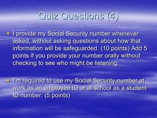 Quiz Questions (4)
 I provide my Social Security number whenever
asked, without asking questions about how that
information will be safeguarded. (10 points) Add 5
points if you provide your number orally without
checking to see who might be listening.
 I‟m required to use my Social Security number at
work as an employee ID or at school as a student
ID number. (5 points)

 