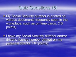 Quiz Questions (5)
 My Social Security number is printed on
various documents frequently seen in the
workplace, such as on time cards. (10
points)
 I have my Social Security number and/or
driver‟s license number printed on my
personal checks. (10 points)

 