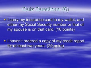 Quiz Questions (6)
 I carry my insurance card in my wallet, and
either my Social Security number or that of
my spouse is on that card. (10 points)

 I haven‟t ordered a copy of my credit report
for at least two years. (20 point)

 
