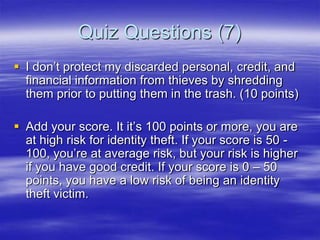 Quiz Questions (7)
 I don‟t protect my discarded personal, credit, and
financial information from thieves by shredding
them prior to putting them in the trash. (10 points)
 Add your score. It it‟s 100 points or more, you are
at high risk for identity theft. If your score is 50 100, you‟re at average risk, but your risk is higher
if you have good credit. If your score is 0 – 50
points, you have a low risk of being an identity
theft victim.

 